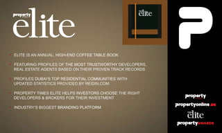 • ELITE IS AN ANNUAL, HIGH-END COFFEE TABLE BOOK
• FEATURING PROFILES OF THE MOST TRUSTWORTHY DEVELOPERS,
REAL ESTATE AGENTS BASED ON THEIR PROVEN TRACK RECORDS
• PROFILES DUBAI’S TOP RESIDENTIAL COMMUNITIES WITH
UPDATED STATISTICS PROVIDED BY REIDIN.COM
• PROPERTY TIMES ELITE HELPS INVESTORS CHOOSE THE RIGHT
DEVELOPERS & BROKERS FOR THEIR INVESTMENT
• INDUSTRY’S BIGGEST BRANDING PLATFORM
 