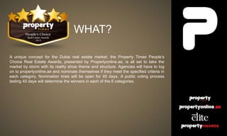 WHAT?
A unique concept for the Dubai real estate market, the Property Times People’s
Choice Real Estate Awards, presented by Propertyonline.ae, is all set to take the
market by storm with its reality show theme and structure. Agencies will have to log
on to propertyonline.ae and nominate themselves if they meet the specified criteria in
each category. Nomination lines will be open for 40 days. A public voting process
lasting 45 days will determine the winners in each of the 6 categories.
 
