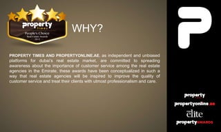WHY?
PROPERTY TIMES AND PROPERTYONLINE.AE, as independent and unbiased
platforms for dubai’s real estate market, are committed to spreading
awareness about the importance of customer service among the real estate
agencies in the Emirate, these awards have been conceptualized in such a
way that real estate agencies will be inspired to improve the quality of
customer service and treat their clients with utmost professionalism and care.
 