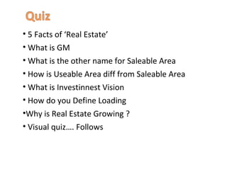 • 5 Facts of ‘Real Estate’
• What is GM
• What is the other name for Saleable Area
• How is Useable Area diff from Saleable Area
• What is Investinnest Vision
• How do you Define Loading
•Why is Real Estate Growing ?
• Visual quiz…. Follows
 