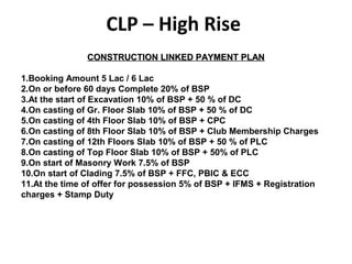 CONSTRUCTION LINKED PAYMENT PLANCONSTRUCTION LINKED PAYMENT PLAN
1.Booking Amount 5 Lac / 6 Lac
2.On or before 60 days Complete 20% of BSP
3.At the start of Excavation 10% of BSP + 50 % of DC
4.On casting of Gr. Floor Slab 10% of BSP + 50 % of DC
5.On casting of 4th Floor Slab 10% of BSP + CPC
6.On casting of 8th Floor Slab 10% of BSP + Club Membership Charges
7.On casting of 12th Floors Slab 10% of BSP + 50 % of PLC
8.On casting of Top Floor Slab 10% of BSP + 50% of PLC
9.On start of Masonry Work 7.5% of BSP
10.On start of Clading 7.5% of BSP + FFC, PBIC & ECC
11.At the time of offer for possession 5% of BSP + IFMS + Registration
charges + Stamp Duty
CLP – High Rise
 