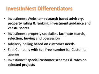 • Investinnest Website – research based advisory,
property rating & ranking, investment guidance and
vaastu scores
• Investinnest property specialists facilitate search,
selection, buying and possession
• Advisory selling based on customer needs
• First Company with toll free number for Customer
queries
• Investinnest special customer schemes & rates on
selected projects
 