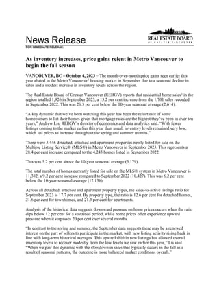 News Release
FOR IMMEDIATE RELEASE:
As inventory increases, price gains relent in Metro Vancouver to
begin the fall season
VANCOUVER, BC – October 4, 2023 – The month-over-month price gains seen earlier this
year abated in the Metro Vancouver1
housing market in September due to a seasonal decline in
sales and a modest increase in inventory levels across the region.
The Real Estate Board of Greater Vancouver (REBGV) reports that residential home sales2
in the
region totalled 1,926 in September 2023, a 13.2 per cent increase from the 1,701 sales recorded
in September 2022. This was 26.3 per cent below the 10-year seasonal average (2,614).
“A key dynamic that we’ve been watching this year has been the reluctance of some
homeowners to list their homes given that mortgage rates are the highest they’ve been in over ten
years,” Andrew Lis, REBGV’s director of economics and data analytics said. “With fewer
listings coming to the market earlier this year than usual, inventory levels remained very low,
which led prices to increase throughout the spring and summer months.”
There were 5,446 detached, attached and apartment properties newly listed for sale on the
Multiple Listing Service® (MLS®) in Metro Vancouver in September 2023. This represents a
28.4 per cent increase compared to the 4,243 homes listed in September 2022.
This was 5.2 per cent above the 10-year seasonal average (5,179).
The total number of homes currently listed for sale on the MLS® system in Metro Vancouver is
11,382, a 9.2 per cent increase compared to September 2022 (10,427). This was 6.2 per cent
below the 10-year seasonal average (12,136).
Across all detached, attached and apartment property types, the sales-to-active listings ratio for
September 2023 is 17.7 per cent. By property type, the ratio is 12.6 per cent for detached homes,
21.6 per cent for townhomes, and 21.3 per cent for apartments.
Analysis of the historical data suggests downward pressure on home prices occurs when the ratio
dips below 12 per cent for a sustained period, while home prices often experience upward
pressure when it surpasses 20 per cent over several months.
“In contrast to the spring and summer, the September data suggests there may be a renewed
interest on the part of sellers to participate in the market, with new listing activity rising back in
line with long-term historical averages. This upward shift in new listings has allowed overall
inventory levels to recover modestly from the low levels we saw earlier this year,” Lis said.
“When we pair this dynamic with the slowdown in sales that typically occurs in the fall as a
result of seasonal patterns, the outcome is more balanced market conditions overall.”
 