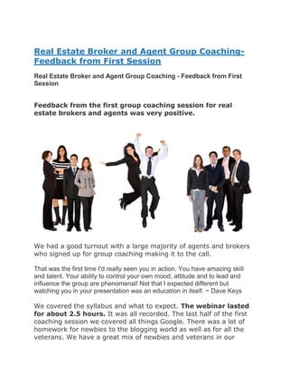 Real Estate Broker and Agent Group Coaching-
Feedback from First Session
Real Estate Broker and Agent Group Coaching - Feedback from First
Session


Feedback from the first group coaching session for real
estate brokers and agents was very positive.




We had a good turnout with a large majority of agents and brokers
who signed up for group coaching making it to the call.

That was the first time I'd really seen you in action. You have amazing skill
and talent. Your ability to control your own mood, attitude and to lead and
influence the group are phenomenal! Not that I expected different but
watching you in your presentation was an education in itself. ~ Dave Keys

We covered the syllabus and what to expect. The webinar lasted
for about 2.5 hours. It was all recorded. The last half of the first
coaching session we covered all things Google. There was a lot of
homework for newbies to the blogging world as well as for all the
veterans. We have a great mix of newbies and veterans in our
 