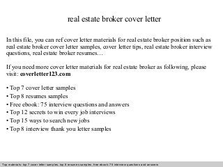real estate broker cover letter 
In this file, you can ref cover letter materials for real estate broker position such as 
real estate broker cover letter samples, cover letter tips, real estate broker interview 
questions, real estate broker resumes… 
If you need more cover letter materials for real estate broker as following, please 
visit: coverletter123.com 
• Top 7 cover letter samples 
• Top 8 resumes samples 
• Free ebook: 75 interview questions and answers 
• Top 12 secrets to win every job interviews 
• Top 15 ways to search new jobs 
• Top 8 interview thank you letter samples 
Top materials: top 7 cover letter samples, top 8 Interview resumes samples, questions free and ebook: answers 75 – interview free download/ questions pdf and answers 
ppt file 
 