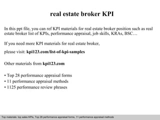 real estate broker KPI 
In this ppt file, you can ref KPI materials for real estate broker position such as real 
estate broker list of KPIs, performance appraisal, job skills, KRAs, BSC… 
If you need more KPI materials for real estate broker, 
please visit: kpi123.com/list-of-kpi-samples 
Other materials from kpi123.com 
• Top 28 performance appraisal forms 
• 11 performance appraisal methods 
• 1125 performance review phrases 
Top materials: top sales KPIs, Top 28 performance appraisal forms, 11 performance appraisal methods 
Interview questions and answers – free download/ pdf and ppt file 
 