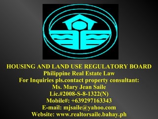 HOUSING AND LAND USE REGULATORY BOARD Philippine Real Estate Law For Inquiries pls.contact property consultant: Ms. Mary Jean Saile Lic.#2008-S-8-1322(N) Mobile#: +639297163343 E-mail: mjsaile@yahoo.com Website: www.realtorsaile.bahay.ph 