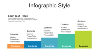 Infographic Style
Contents
Modern
PowerPoint
Presentation
Contents
Modern
PowerPoint
Presentation
Contents
Modern
PowerPoint
Presentation
Contents
Modern
PowerPoint
Presentation
Contents
Modern
PowerPoint
Presentation
Contents
Contents Contents Contents Contents
Your Text Here
You can simply impress your audience and add a
unique zing and appeal to your Presentations. Easy to
change colors, photos and Text.
 
