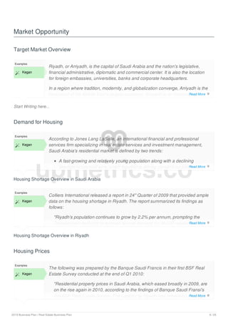 Market Opportunity
Target Market Overview
Start Writing here...
Examples
 Kegan
Riyadh, or Arriyadh, is the capital of Saudi Arabia and the nation's legislative,
financial administrative, diplomatic and commercial center. It is also the location
for foreign embassies, universities, banks and corporate headquarters.
In a region where tradition, modernity, and globalization converge, Arriyadh is the
focal point of the Middle East's largest economy. Arriyadh is an international
business hub where residents and visitors experience contrasting lifestyles in a
Demand for Housing
Housing Shortage Overview in Saudi Arabia
Examples
 Kegan
According to Jones Lang LaSalle, an international financial and professional
services firm specializing in real estate services and investment management,
Saudi Arabia's residential market is defined by two trends:
A fast-growing and relatively young population along with a declining
average household size, which together is driving demand for additional
Housing Shortage Overview in Riyadh
Examples
 Kegan
Colliers International released a report in 24" Quarter of 2009 that provided ample
data on the housing shortage in Riyadh. The report summarized its findings as
follows:
"Riyadh's population continues to grow by 2.2% per annum, prompting the
Development Authority to forecast annual demand for 30,000 residential units
by 2013. Despite the efforts of the Saudi Government through the Real Estate
Housing Prices
Examples
 Kegan
The following was prepared by the Banque Saudi Francis in their first BSF Real
Estate Survey conducted at the end of Q1 2010:
"Residential property prices in Saudi Arabia, which eased broadly in 2009, are
on the rise again in 2010, according to the findings of Banque Saudi Fransi's
first BSF Real Estate Survey. The capital city Riyadh has witnessed the biggest
gains in apartment and villa prices so far this year, although property values in
upmetrics.co
Read More 
Read More 
Read More 
Read More 
2019 Business Plan | Real Estate Business Plan 9 / 25
 