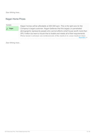 Start Writing here...
Kegan Home Prices
Start Writing here...
Examples
 Kegan
Kegan homes will be affordable at 350-500 sqm. This is the right size for the
Company's target customer. Kegan believes that this largely un-penetrated
demographic represents people who cannot afford a shell house worth more than
SR 2 million but want a house that is livable and meets all of their requirements.
Prime target customers are professionals of the medium to upper medium class,
who do not have the time to build their own home, but want a quality home that is
Read More 
2019 Business Plan | Real Estate Business Plan 10 / 25
 