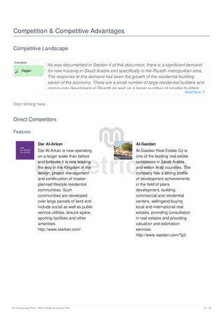 Competition & Competitive Advantages
Competitive Landscape
Start Writing here...
Examples
 Kegan
As was documented in Section 4 of this document, there is a significant demand
for new housing in Saudi Arabia and specifically in the Riyadh metropolitan area.
The response to this demand has been the growth of the residential building
sector of the economy. There are a small number of large residential builders and
community developers in Riyadh as well as a larger number of smaller builders.
The biggest issues that separate one builder from another are quality, affordability
Direct Competitors
Features
Dar Al-Arkan
Dar Al-Arkan is now operating
on a larger scale than before
and believes it is now leading
the way in the Kingdom in the
design, project management
and construction of master-
planned lifestyle residential
communities. Such
communities are developed
over large parcels of land and
include social as well as public
service utilities, leisure space,
sporting facilities and other
amenities.
http://www.slarkan.com/
Al-Saedan
Al-Saedan Real Estate Co is
one of the leading real estate
companies in Saudi Arabia
and within Arab countries. The
company has a strong profile
of development achievements
in the field of plans
development, building
commercial and residential
centers, sellingand buying
local and international real
estates, providing consultation
in real estates and providing
valuation and estimation
services.
http://www.saedan.com/?p2
upmetrics.co
Read More 
2019 Business Plan | Real Estate Business Plan 13 / 25
 