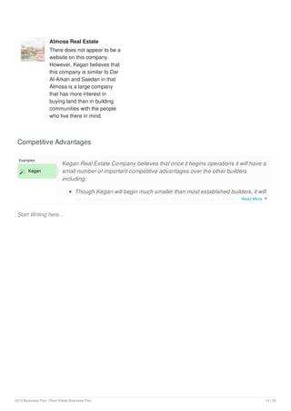 Almosa Real Estate
There does not appear to be a
website on this company.
However, Kegan believes that
this company is similar to Dar
Al-Arkan and Saedan in that
Almosa is a large company
that has more interest in
buying land than in building
communities with the people
who live there in mind.
Competitive Advantages
Start Writing here...
Examples
 Kegan
Kegan Real Estate Company believes that once it begins operations it will have a
small number of important competitive advantages over the other builders
including:
Though Kegan will begin much smaller than most established builders, it will
be managed as professionally as the most professional of them. Read More 
2019 Business Plan | Real Estate Business Plan 14 / 25
 