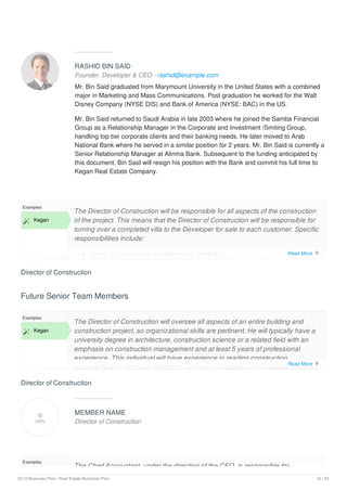RASHID BIN SAID
Founder, Developer & CEO - rashid@example.com
Mr. Bin Said graduated from Marymount University in the United States with a combined
major in Marketing and Mass Communications. Post graduation he worked for the Walt
Disney Company (NYSE DIS) and Bank of America (NYSE: BAC) in the US.
Mr. Bin Said returned to Saudi Arabia in late 2003 where he joined the Samba Financial
Group as a Relationship Manager in the Corporate and Investment /Smiting Group,
handling top tier corporate clients and their banking needs. He later moved to Arab
National Bank where he served in a similar position for 2 years. Mr. Bin Said is currently a
Senior Relationship Manager at Alinma Bank. Subsequent to the funding anticipated by
this document, Bin Said will resign his position with the Bank and commit his full time to
Kegan Real Estate Company.
Director of Construction
Examples
 Kegan
The Director of Construction will be responsible for all aspects of the construction
of the project. This means that the Director of Construction will be responsible for
turning over a completed villa to the Developer for sale to each customer. Specific
responsibilities include:
Hiring and supervising a General Contractor;
Future Senior Team Members
Director of Construction
Examples
 Kegan
The Director of Construction will oversee all aspects of an entire building and
construction project, so organizational skills are pertinent. He will typically have a
university degree in architecture, construction science or a related field with an
emphasis on construction management and at least 5 years of professional
experience. This individual will have experience in reading construction
documents and manuals, estimating, procuring, budgeting and possess excellent
MEMBER NAME
Director of Construction
Examples
The Chief Accountant, under the direction of the CEO, is responsible for
Read More 
Read More 

2019 Business Plan | Real Estate Business Plan 16 / 25
 