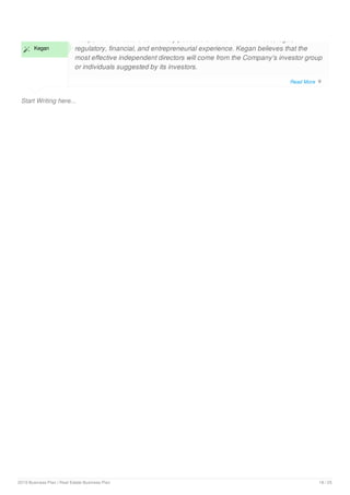 Start Writing here...
 Kegan
Independent directors collectively possess an extensive business, legal,
regulatory, financial, and entrepreneurial experience. Kegan believes that the
most effective independent directors will come from the Company's investor group
or individuals suggested by its investors.
Read More 
2019 Business Plan | Real Estate Business Plan 18 / 25
 