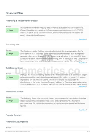 Financial Plan
Financing & Investment Forecast
Start Writing here...
Examples
 Kegan
In order to launch the Company and complete lave residential developments,
Kegan S seeking an investment of permanent capital in the amount of SR 50
million. In return for its cash investment, the new shareholders will receive an
equity interest in the Company.
There are two very important distinguishing factors that separate Kegan from
other residential community developers. The first is its unique business model in
Solid Balance Sheet
Examples
 Kegan
The business model that has been detailed in this document provides for the
development of 5 -25 single family home developments to be built during the 6
year planning period. In years 2 - 6 the company will return in excess of 30% on
sales and a return on investment approaching 20% in each year. The Company is
being capitalized on a solid foundation of permanent capital. No debt will be
employed in the development of the first five communities.
Impressive Cash flow
Examples
 Kegan
Perhaps the most compelling aspect of the financial model is its cash flow. Kegan
generates positive cash flow of approximately SR 9 million in years 2 - 3 and an
impressive SR 23 million in year 6. This leaves ample cash available for
distributions in the event that the Company's Board of Directors was to decide on
annual distributions. For example, if the Board were to distribute say, SR 5 million
in each year beginning in year 2, the investors would receive their entire return of
Financial Summary
Examples
 Kegan
The following financial summary is based upon successful completion of the five
residential communities (25 homes each) and is presented for illustration
purposes only. No distributions or return of capital is contemplated within these
figures.
Financial Assumptions
Examples
It is assumed that:
upmetrics.co
Read More 
Read More 
Read More 
Read More 
2019 Business Plan | Real Estate Business Plan 19 / 25
 