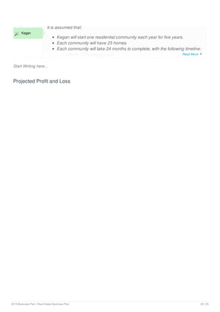 Start Writing here...
Examples
 Kegan
It is assumed that:
Kegan will start one residential community each year for five years.
Each community will have 25 homes
Each community will take 24 months to complete, with the following timeline:
Month 1: Purchase Land
Projected Profit and Loss
Read More 
2019 Business Plan | Real Estate Business Plan 20 / 25
 