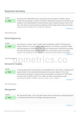 Executive Summary
Start Writing here...
Examples
 Kegan
Overview: Mr. Rashid Bin Said, a banking executive based in Riyadh, Saudi
Arabia has developed a unique concept for residential housing communities to be
located in the King Abdullah Financial District area of Riyadh located north of the
city. The initial community will have between 25-50 single family villas and will be
targeted toward middle-class residents of Riyadh.
Market Opportunity
Start Writing here...
Examples
 Kegan
According to a Jones, Lang, Lasalle report published in 2008, "the Saudi real
estate market is in an early stage of development. It S however, poised for liftoff
with demographic fundamentals and massive infrastructure investment providing
the basis for growth and a positive outlook for most sectors of the real estate
market. The residential sector offers the greatest potential. With an estimated
residential stock of 875 million sq. m. in 4 million dwellings, the Saudi residential
Demand for Housing
Start Writing here...
Examples
 Kegan
A strong demand for housing sterns sustainable for the near future, creating good
opportunities for the real estate development business. Based on the most
conservative estimates, housing units are expected to increase from 439 million
housing units in 2004 to reach 7.01 million by 2020, representing a total
investment of SAR 1.2 trillion. (Source: Jones, Lang, Lasalle.)
Competition: There are a number of home builders and developers of residential
Management
Examples
 Kegan
Mr. Rashid Bin Said, a US. educated career banker will build an outstanding team
of individuals that will form the Kegan development team.
upmetrics.co
Read More 
Read More 
Read More 
Read More 
2019 Business Plan | Real Estate Business Plan 3 / 25
 