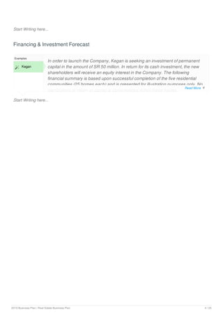 Start Writing here...
Financing & Investment Forecast
Start Writing here...
Examples
 Kegan
In order to launch the Company, Kegan is seeking an investment of permanent
capital in the amount of SR 50 million. In return for its cash investment, the new
shareholders will receive an equity interest in the Company. The following
financial summary is based upon successful completion of the five residential
communities (25 homes each) and is presented for illustration purposes only. No
distributions or return of capital is contemplated within these figures.
Read More 
2019 Business Plan | Real Estate Business Plan 4 / 25
 