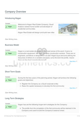 Company Overview
Introducing Kegan
Start Writing here...
Examples
 Kegan
Welcome to Kegan Real Estate Company, Saudi
Arabia's newest home builder and developer of
residential communities.
Kegan Real Estate will design and build new villas
and communities with the customer in mind. Whether
the customer is buying their first villa or needs
Business Model
Start Writing here...
Examples
 Kegan
Kegan is a real estate developer in the truest sense of the word. It owns no
construction equipment. Nor does it employ construction workers. There are no
engineers, architects or designers on its staff. Kegan buys land and utilizing the
resources of others on a variable cost basis, turns the land into profits. means
there are few fixed operating expenses.
While there will be land and inventory on the Company's balance sheet, the value
Short Term Goals
Start Writing here...
Examples
 Kegan
During the first two years of the planning period, Kegan will achieve the following
goals and objectives:
Register the Company as a Saudi corporate entity;
Raise the capital necessary to develop the first community;
Assemble the Company's senior team which will include a Director of
Long Term Strategies
Examples
 Kegan
Kegan has set the following longer-term strategies for the Company:
The profits from the completion of the first community will be retained in the
Company and used to build the Company's balance sheet;
upmetrics.co
Read More 
Read More 
Read More 
2019 Business Plan | Real Estate Business Plan 5 / 25
 