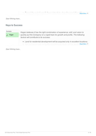 Start Writing here...
Toward the end of year 2, Kegan intends to close the acquisition of its
second piece of land;
Keys to Success
Start Writing here...
Examples
 Kegan
Kegan believes it has the right combination of experience, skill, and vision to
quickly put the Company on a rapid track for growth and profits. The following
factors will contribute to its success:
Land for residential development will be acquired only in excellent locations;
Well conceived and compelling architectural design will be Saudi specific
Read More 
Read More 
2019 Business Plan | Real Estate Business Plan 6 / 25
 