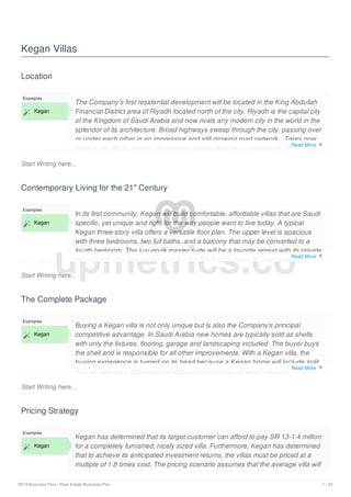 Kegan Villas
Location
Start Writing here...
Examples
 Kegan
The Company's first residential development will be located in the King Abdullah
Financial District area of Riyadh located north of the city. Riyadh is the capital city
of the Kingdom of Saudi Arabia and now rivals any modem city in the world in the
splendor of its architecture. Broad highways sweep through the city, passing over
or under each other in an impressive and still growing road network_ Trees now
bedeck the Woad streets and venues, giving pleasure to passers-by and shade
Contemporary Living for the 21" Century
Start Writing here...
Examples
 Kegan
In its first community, Kegan will build comfortable, affordable villas that are Saudi
specific, yet unique and right for the way people want to live today. A typical
Kegan three-story villa offers a versatile floor plan. The upper level is spacious
with three bedrooms, two full baths, and a balcony that may be converted to a
fourth bedroom. The luxurious master suite will be a favorite retreat with its private
deluxe bath featuring an extravagant garden tub. Downstairs, the buyer will
The Complete Package
Start Writing here...
Examples
 Kegan
Buying a Kegan villa is not only unique but is also the Company's principal
competitive advantage. In Saudi Arabia new homes are typically sold as shells
with only the fixtures, flooring, garage and landscaping included. The buyer buys
the shell and is responsible for all other improvements. With a Kegan villa, the
buying experience is turned on its head because a Kegan home will include split
A/C„ all cabinetry, complete kitchens and bathrooms, all electronics, all
Pricing Strategy
Examples
 Kegan
Kegan has determined that its target customer can afford to pay SR 13-1.4 million
for a completely furnished, nicely sized villa. Furthermore, Kegan has determined
that to achieve its anticipated investment returns, the villas must be priced at a
multiple of 1.8 times cost. The pricing scenario assumes that the average villa will
upmetrics.co
Read More 
Read More 
Read More 
2019 Business Plan | Real Estate Business Plan 7 / 25
 