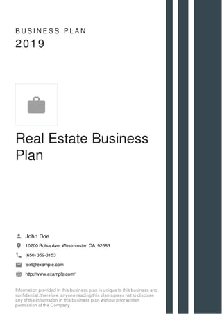 B U S I N E S S P L A N
2019
Real Estate Business
Plan
John Doe
10200 Bolsa Ave, Westminster, CA, 92683
(650) 359-3153
text@example.com
http://www.example.com/

 