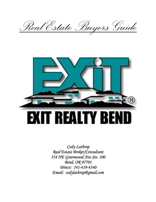 Real Estate Buyers Guide




               Cody Lathrop
       Real Estate Broker/Consultant
      354 NE Greenwood Ave Ste. 100
              Bend, OR 97701
                   541-419-
           Direct: 541-419-4540
       Email: codylathrop@gmail.com
 