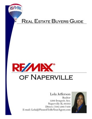 Real Estate Buyers Guide




of Naperville

                        Lola Jefferson
                                   Realtor
                      1200 Iroquois Ave.
                     Naperville IL 60563
                   Direct: (708) 296-7430
E-mail: Lola@PleasedToBeYourAgent.com
 
