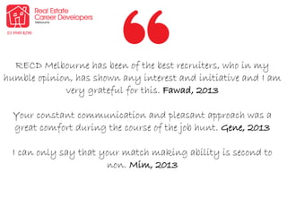 RECD Melbourne has been of the best recruiters, who in my
humble opinion, has shown any interest and initiative and I am
very grateful for this. Fawad, 2013
Your constant communication and pleasant approach was a
great comfort during the course of the job hunt. Gene, 2013
I can only say that your match making ability is second to
non. Mim, 2013
 