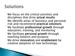 We focus on the critical activities and
disciplines that drive actual results
We identify areas of business and personal
risk and recommend practical solutions
We facilitate professional growth through
education, training, and mentoring
We facilitate personal growth through
teaching balance and purpose
We drive innovation and enablement by
creative adoption of new technology
 
