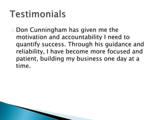 Don Cunningham has given me the
motivation and accountability I need to
quantify success. Through his guidance and
reliability, I have become more focused and
patient, building my business one day at a
time.
 
