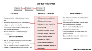 • We buy real estate that is distressed in some
way
• We will take the property of the owner’s hands
and pay the typical market value
• We can either raise money for the purchase or
take over the owner's debt
• We can also finance over time creating an
income stream
PRODUCT
We Buy Properties
FEATURES
DIFFERENTIATION
TARGET
PROPERTY OWNERS IMPROVEMENTS
• Get distressed properties off their hands and
out of their books
• Decrease the headache and financial losses
with underperforming properties
• Get the most value from the sale of
underperforming properties
• Turn properties that are losing money into
positive cashflow
• Decrease the time it takes to sell properties
• Improve their debt to income
• Make something work better
• Make something easier
• Decrease the time it takes to
do something
• Increase revenue or income
• Decrease costs or expenses
• Improve product quality
• Decrease the risk of
something bad happening
• Improve visibility or access to
information
VALUE
• With us, you will get a higher purchase price than
selling on the open market
• With us, you will not have to pay a broker fee
• Quicker to close because not going through a bank
 