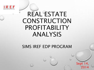 REAL ESTATE
CONSTRUCTION
PROFITABILITY
ANALYSIS
SIMS IREF EDP PROGRAM
Sept 14,
2014
 