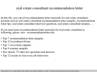 real estate consultant recommendation letter 
In this file, you can ref recommendation letter materials for real estate consultant 
position such as real estate consultant recommendation letter samples, recommendation 
letter tips, real estate consultant interview questions, real estate consultant resumes… 
If you need more recommendation letter materials for real estate consultant as 
following, please visit: recommendationletter.biz 
• Top 7 recommendation letter samples 
• Top 32 recruitment forms 
• Top 7 cover letter samples 
• Top 8 resumes samples 
• Free ebook: 75 interview questions and answers 
• Top 12 secrets to win every job interviews 
Interview questions and answers – free download/ pdf and ppt file 
Top materials: top 7 recommendation letter samples, top 8 resumes samples, free ebook: 75 interview questions answers. Free pdf download 
 