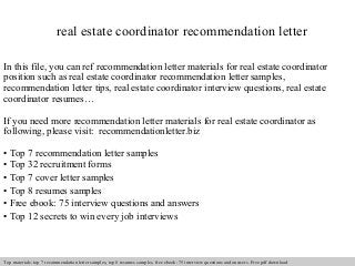 real estate coordinator recommendation letter 
In this file, you can ref recommendation letter materials for real estate coordinator 
position such as real estate coordinator recommendation letter samples, 
recommendation letter tips, real estate coordinator interview questions, real estate 
coordinator resumes… 
If you need more recommendation letter materials for real estate coordinator as 
following, please visit: recommendationletter.biz 
• Top 7 recommendation letter samples 
• Top 32 recruitment forms 
• Top 7 cover letter samples 
• Top 8 resumes samples 
• Free ebook: 75 interview questions and answers 
• Top 12 secrets to win every job interviews 
Interview questions and answers – free download/ pdf and ppt file 
Top materials: top 7 recommendation letter samples, top 8 resumes samples, free ebook: 75 interview questions and answers. Free pdf download 
 