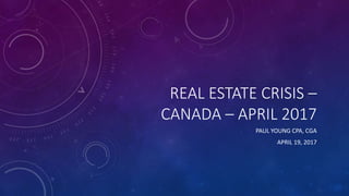 REAL ESTATE CRISIS –
CANADA – APRIL 2017
PAUL YOUNG CPA, CGA
APRIL 19, 2017
 