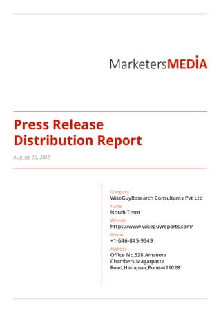 Press Release
Distribution Report
August 26, 2019
Company
WiseGuyResearch Consultants Pvt Ltd
Name
Norah Trent
Website
https://www.wiseguyreports.com/
Phone
+1-646-845-9349
Address
O ce No.528,Amanora
Chambers,Magarpatta
Road,Hadapsar,Pune-411028.
 