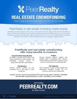 RealtyPeer
REAL ESTATE CROWDFUNDING
Invest in large-scale real estate projects with the click of a mouse
PeerRealty is real estate investing made simple
PeerRealty provides investors with access to real estate investment opportunities and the ﬂexibility to
invest on demand. All deal terms, documents and disclosures are available online, so you can invest in
institutional-quality real estate deals without leaving home. Our focus on the Midwestern marketplace
introduces real estate crowdfunding opportunities to a largely untapped market.
PeerRealty and real estate crowdfunding
offer many benefits to investors
Control
Choose between different markets and
different types of properties. With minimum
investments as low as $5,000, assume only the
amount of risk that you’re comfortable with.
Tax Treatment
Take advantage of pass-through benefits like
depreciation available through the LLC
structure (consult a tax professional).
Instant Portfolio Diversification
We believe everyone should have a real
estate component in their portfolio, and
PeerRealty provides access to
large-scale investment opportunities.
Transparency
Receive periodic updates on your
properties and on the status of your
investment.
PEERREALTY.COM
visit today
to learn more
Investors can also invest with self-directed IRA funds through select custodians. PeerRealty
and real estate crowdfunding let you invest in real estate on your schedule!
RealtyPeer 312-248-3220invest@PeerRealty.com
 