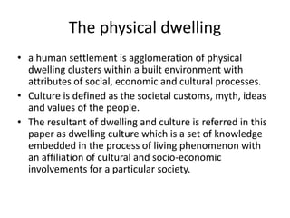 The physical dwelling
• a human settlement is agglomeration of physical
dwelling clusters within a built environment with
attributes of social, economic and cultural processes.
• Culture is defined as the societal customs, myth, ideas
and values of the people.
• The resultant of dwelling and culture is referred in this
paper as dwelling culture which is a set of knowledge
embedded in the process of living phenomenon with
an affiliation of cultural and socio-economic
involvements for a particular society.
 