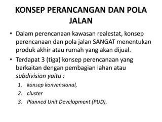 KONSEP PERANCANGAN DAN POLA
JALAN
• Dalam perencanaan kawasan realestat, konsep
perencanaan dan pola jalan SANGAT menentukan
produk akhir atau rumah yang akan dijual.
• Terdapat 3 (tiga) konsep perencanaan yang
berkaitan dengan pembagian lahan atau
subdivision yaitu :
1. konsep konvensional,
2. cluster
3. Planned Unit Development (PUD).
 