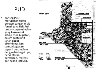 PUD
• Konsep PUD
merupakan suatu
pengembangan multi
fungsi yang fleksibel
tanpa ada pembagian
yang kaku untuk
setiap zona kegiatan,
dalam suatu unit
lahan dapat
dikombinasikan
semua kegiatan
seperti perumahan
dengan berbagai tipe,
perkantotan,
pertokoan, rekreasi
dan ruang terbuka.
 