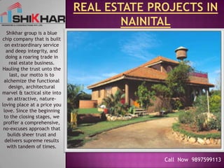 Real Estate projects in Nainital Shikhar group is a blue chip company that is built on extraordinary service and deep integrity, and doing a roaring trade in real estate business. Hauling the trust unto the last, our motto is to alchemize the functional design, architectural marvel & tactical site into an attractive, nature-loving place at a price you love. Since the beginning to the closing stages, we proffer a comprehensive, no-excuses approach that builds sheer trust and delivers supreme results with tandem of times. Call  Now  9897599113 