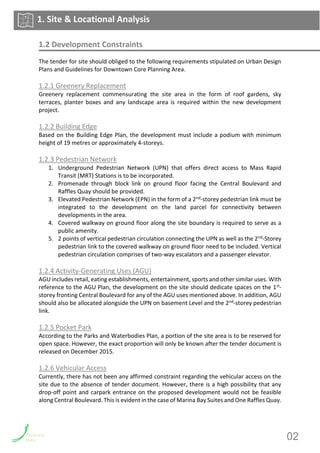 1.2 Development Constraints
The tender for site should obliged to the following requirements stipulated on Urban Design
Plans and Guidelines for Downtown Core Planning Area.
1.2.1 Greenery Replacement
Greenery replacement commensurating the site area in the form of roof gardens, sky
terraces, planter boxes and any landscape area is required within the new development
project.
1.2.2 Building Edge
Based on the Building Edge Plan, the development must include a podium with minimum
height of 19 metres or approximately 4-storeys.
1.2.3 Pedestrian Network
1. Underground Pedestrian Network (UPN) that offers direct access to Mass Rapid
Transit (MRT) Stations is to be incorporated.
2. Promenade through block link on ground floor facing the Central Boulevard and
Raffles Quay should be provided.
3. Elevated Pedestrian Network (EPN) in the form of a 2nd-storey pedestrian link must be
integrated to the development on the land parcel for connectivity between
developments in the area.
4. Covered walkway on ground floor along the site boundary is required to serve as a
public amenity.
5. 2 points of vertical pedestrian circulation connecting the UPN as well as the 2nd-Storey
pedestrian link to the covered walkway on ground floor need to be included. Vertical
pedestrian circulation comprises of two-way escalators and a passenger elevator.
1.2.4 Activity-Generating Uses (AGU)
AGU includes retail, eating establishments, entertainment, sports and other similar uses. With
reference to the AGU Plan, the development on the site should dedicate spaces on the 1st-
storey fronting Central Boulevard for any of the AGU uses mentioned above. In addition, AGU
should also be allocated alongside the UPN on basement Level and the 2nd-storey pedestrian
link.
1.2.5 Pocket Park
According to the Parks and Waterbodies Plan, a portion of the site area is to be reserved for
open space. However, the exact proportion will only be known after the tender document is
released on December 2015.
1.2.6 Vehicular Access
Currently, there has not been any affirmed constraint regarding the vehicular access on the
site due to the absence of tender document. However, there is a high possibility that any
drop-off point and carpark entrance on the proposed development would not be feasible
along Central Boulevard. This is evident in the case of Marina Bay Suites and One Raffles Quay.
1. Site & Locational Analysis
02
 