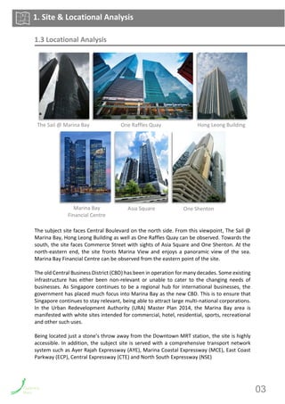 1.3 Locational Analysis
The subject site faces Central Boulevard on the north side. From this viewpoint, The Sail @
Marina Bay, Hong Leong Building as well as One Raffles Quay can be observed. Towards the
south, the site faces Commerce Street with sights of Asia Square and One Shenton. At the
north-eastern end, the site fronts Marina View and enjoys a panoramic view of the sea.
Marina Bay Financial Centre can be observed from the eastern point of the site.
The old Central Business District (CBD) has been in operation for many decades. Some existing
infrastructure has either been non-relevant or unable to cater to the changing needs of
businesses. As Singapore continues to be a regional hub for international businesses, the
government has placed much focus into Marina Bay as the new CBD. This is to ensure that
Singapore continues to stay relevant, being able to attract large multi-national corporations.
In the Urban Redevelopment Authority (URA) Master Plan 2014, the Marina Bay area is
manifested with white sites intended for commercial, hotel, residential, sports, recreational
and other such uses.
Being located just a stone’s throw away from the Downtown MRT station, the site is highly
accessible. In addition, the subject site is served with a comprehensive transport network
system such as Ayer Rajah Expressway (AYE), Marina Coastal Expressway (MCE), East Coast
Parkway (ECP), Central Expressway (CTE) and North South Expressway (NSE)
1. Site & Locational Analysis
The Sail @ Marina Bay Hong Leong BuildingOne Raffles Quay
Marina Bay
Financial Centre
One ShentonAsia Square
03
 