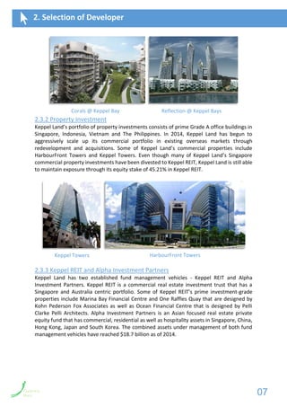2.3.2 Property Investment
Keppel Land’s portfolio of property investments consists of prime Grade A office buildings in
Singapore, Indonesia, Vietnam and The Philippines. In 2014, Keppel Land has begun to
aggressively scale up its commercial portfolio in existing overseas markets through
redevelopment and acquisitions. Some of Keppel Land’s commercial properties include
HarbourFront Towers and Keppel Towers. Even though many of Keppel Land’s Singapore
commercial property investments have been divested to Keppel REIT, Keppel Land is still able
to maintain exposure through its equity stake of 45.21% in Keppel REIT.
2.3.3 Keppel REIT and Alpha Investment Partners
Keppel Land has two established fund management vehicles - Keppel REIT and Alpha
Investment Partners. Keppel REIT is a commercial real estate investment trust that has a
Singapore and Australia centric portfolio. Some of Keppel REIT’s prime investment-grade
properties include Marina Bay Financial Centre and One Raffles Quay that are designed by
Kohn Pederson Fox Associates as well as Ocean Financial Centre that is designed by Pelli
Clarke Pelli Architects. Alpha Investment Partners is an Asian focused real estate private
equity fund that has commercial, residential as well as hospitality assets in Singapore, China,
Hong Kong, Japan and South Korea. The combined assets under management of both fund
management vehicles have reached $18.7 billion as of 2014.
2. Selection of Developer
Keppel Towers HarbourFront Towers
Corals @ Keppel Bay Reflection @ Keppel Bays
07
 