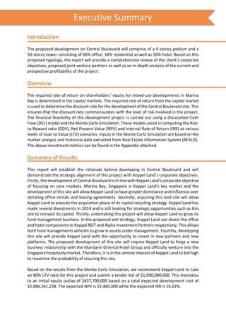 s
Introduction
The proposed development on Central Boulevard will comprise of a 4-storey podium and a
50-storey tower consisting of 66% office, 18% residential as well as 16% hotel. Based on this
proposed typology, the report will provide a comprehensive review of the client’s corporate
objectives, proposed joint venture partners as well as an in-depth analysis of the current and
prospective profitability of the project.
Overview
The required rate of return on shareholders’ equity for mixed-use developments in Marina
Bay is determined in the capital markets. The required rate of return from the capital market
is used to determine the discount rate for the development of the Central Boulevard site. This
ensures that the discount rate commensurates with the level of risk involved in the project.
The financial feasibility of this development project is carried out using a Discounted Cash
Flow (DCF) model and the Monte Carlo Simulation. These models assist in computing the Risk-
to-Reward ratio (COV), Net Present Value (NPV) and Internal Rate of Return (IRR) at various
levels of Loan to Value (LTV) scenarios. Inputs in the Monte Carlo Simulation are based on the
market analysis and historical data extracted from Real Estate Information System (REALIS).
The above investment metrics can be found in the Appendix attached.
Summary of Results
This report will establish the rationale behind developing in Central Boulevard and will
demonstrate the strategic alignment of this project with Keppel Land’s corporate objectives.
Firstly, the development of Central Boulevard is in line with Keppel Land’s corporate objective
of focusing on core markets. Marina Bay, Singapore is Keppel Land’s key market and the
development of this site will allow Keppel Land to have greater dominance and influence over
dictating office rentals and leasing agreements. Secondly, acquiring this land site will allow
Keppel Land to execute the acquisition phase of its capital recycling strategy. Keppel Land has
made several divestments in 2014 and is still looking for strategic opportunities such as this
site to reinvest its capital. Thirdly, undertaking this project will allow Keppel Land to grow its
fund management business. In the proposed exit strategy, Keppel Land can divest the office
and hotel components to Keppel REIT and Alpha Investment Partners respectively. This allows
both fund managements vehicles to grow in assets under management. Fourthly, developing
this site will provide Keppel Land with the opportunity to invest in new partners and new
platforms. The proposed development of this site will require Keppel Land to forge a new
business relationship with the Mandarin Oriental Hotel Group and officially venture into the
Singapore hospitality market. Therefore, it is in the utmost interest of Keppel Land to bid high
to maximise the probability of securing this site.
Based on the results from the Monte Carlo Simulation, we recommend Keppel Land to take
an 80% LTV ratio for this project and submit a tender bid of $1,990,000,000. This translates
to an initial equity outlay of $457,700,000 based on a total expected development cost of
$2,886,361,238. The expected NPV is $5,460,000 while the expected IRR is 16.02%.
Executive Summary
 