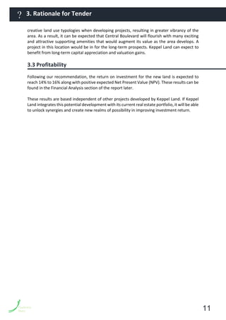creative land use typologies when developing projects, resulting in greater vibrancy of the
area. As a result, it can be expected that Central Boulevard will flourish with many exciting
and attractive supporting amenities that would augment its value as the area develops. A
project in this location would be in for the long-term prospects. Keppel Land can expect to
benefit from long-term capital appreciation and valuation gains.
3.3 Profitability
Following our recommendation, the return on investment for the new land is expected to
reach 14% to 16% along with positive expected Net Present Value (NPV). These results can be
found in the Financial Analysis section of the report later.
These results are based independent of other projects developed by Keppel Land. If Keppel
Land integrates this potential development with its current real estate portfolio, it will be able
to unlock synergies and create new realms of possibility in improving investment return.
11
3. Rationale for Tender?
 