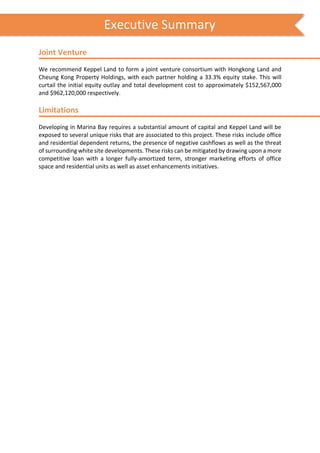 s
Joint Venture
We recommend Keppel Land to form a joint venture consortium with Hongkong Land and
Cheung Kong Property Holdings, with each partner holding a 33.3% equity stake. This will
curtail the initial equity outlay and total development cost to approximately $152,567,000
and $962,120,000 respectively.
Limitations
Developing in Marina Bay requires a substantial amount of capital and Keppel Land will be
exposed to several unique risks that are associated to this project. These risks include office
and residential dependent returns, the presence of negative cashflows as well as the threat
of surrounding white site developments. These risks can be mitigated by drawing upon a more
competitive loan with a longer fully-amortized term, stronger marketing efforts of office
space and residential units as well as asset enhancements initiatives.
Executive Summary
 