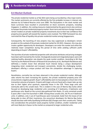 8.4 Market Outlook
The private residential market as of Q2 2015 were being surrounded by a few major events.
The market sentiments are currently affected by the first probable increase in interest rate
decision by US Federal Reserve since June 2006. The fluctuations in the stock market and
Asian currencies have resulted in uncertainties on Asia’s economic prospects, including
Singapore. In addition, the cooling measures implemented by the government also continue
to hamper the private residential property market. Short-term and mid-term foreign investors
remain modest on private residential property investments due to their low confidence that
property price growth will exceed the taxation costs involved. The TDSR framework has also
restricted the flow of liquidity into private residential market among Singaporeans.
Consequently, the launching of new projects may stay suppressed as developers remain
prudent on the outlook of the private residential market for 2H 2015. However, this may also
create a golden opportunity for developers. Developers can enter the market and utilise the
relatively lower competition during this period of time while yielding sufficient profit
depending on buyers’ affordability.
The launches of private residential properties with attractive attributes and pricing strategies
have been well received by the market. Strategically located and integrated projects were still
realising healthy absorption rate despite the weak market condition. According to Mr Ong
Teck Hui as the National Director of Research & Consultancy at JLL, Northpark Residences was
definitely a market mover that attracted much interest being a unique development
integrating retail, residential and transport connectivity. Amidst the challenging market,
developers offering a unique product will have the competitive advantage in capturing
buyers.
Nonetheless, normality has not been observed in the private residential market. Although
sales volume has been increasing this quarter, the private residential property price still
encountered a negative growth. Buyer’s affordability seem to have played a critical role in the
transaction volumes of projects. Projects with larger units are faced with a lower take-up rate
due to their higher price quantum, especially those in the CCR. These large units will
eventually add to the unsold stock. This is evident in the case of Marina Bay Suites which
focused on developing large residential units consisting of 3 bedrooms, 4 bedrooms and
penthouses only. Based on the current data gathered from Realis, 21 units remained unsold
6 years after it was first launched in 2009. Among these unsold units, 66.7% are 4 bedroom
units. In addition, only 1 out of 3 penthouses were transacted. Aside from the losses of not
being able to clear off their inventories, the consortium developers for Marina Bay Suites
should also bear with hefty Qualifying Certificate (QC) Charges over their unsold units. Taking
into consideration the prevalent weak property market condition, smaller residential units
will most likely be in favour to the market as compared to larger residential units.
9. Private Residential Market Analysis9. Private Residential Market Analysis8. Residential Market Analysis
29
 