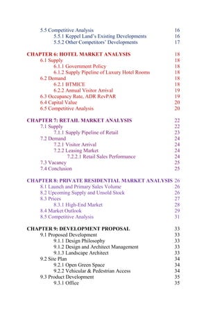 5.5 Competitive Analysis 16
5.5.1 Keppel Land’s Existing Developments 16
5.5.2 Other Competitors’ Developments 17
CHAPTER 6: HOTEL MARKET ANALYSIS 18
6.1 Supply 18
6.1.1 Government Policy 18
6.1.2 Supply Pipeline of Luxury Hotel Rooms 18
6.2 Demand 18
6.2.1 BTMICE 18
6.2.2 Annual Visitor Arrival 19
6.3 Occupancy Rate, ADR RevPAR 19
6.4 Capital Value 20
6.5 Competitive Analysis 20
CHAPTER 7: RETAIL MARKET ANALYSIS 22
7.1 Supply 22
7.1.1 Supply Pipeline of Retail 23
7.2 Demand 24
7.2.1 Visitor Arrival 24
7.2.2 Leasing Market 24
7.2.2.1 Retail Sales Performance 24
7.3 Vacancy 25
7.4 Conclusion 25
CHAPTER 8: PRIVATE RESIDENTIAL MARKET ANALYSIS 26
8.1 Launch and Primary Sales Volume 26
8.2 Upcoming Supply and Unsold Stock 26
8.3 Prices 27
8.3.1 High-End Market 28
8.4 Market Outlook 29
8.5 Competitive Analysis 31
CHAPTER 9: DEVELOPMENT PROPOSAL 33
9.1 Proposed Development 33
9.1.1 Design Philosophy 33
9.1.2 Design and Architect Management 33
9.1.3 Landscape Architect 33
9.2 Site Plan 34
9.2.1 Open Green Space 34
9.2.2 Vehicular & Pedestrian Access 34
9.3 Product Development 35
9.3.1 Office 35
 
